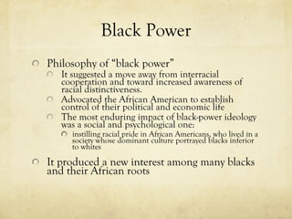 Black Power Philosophy of “black power” It suggested a move away from interracial cooperation and toward increased awareness of racial distinctiveness. Advocated the African American to establish control of their political and economic life The most enduring impact of black-power ideology was a social and psychological one:  instilling racial pride in African Americans, who lived in a society whose dominant culture portrayed blacks inferior to whites  It produced a new interest among many blacks and their African roots 