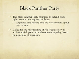 Black Panther Party The Black Panther Party promised to defend black rights even if that required violence Organized semi-military lines and wore weapons openly and proudly Called for the restructuring of American society to achieve social, political, and economic equality, based on principles of socialism. 