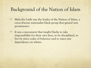 Background of the Nation of Islam Malcolm Little was the leader of the Nation of Islam, a once-obscure nationalist black group that gained new prominence. It was a movement that taught blacks to take responsibility for their own lives, to be disciplined, to live by strict codes of behavior and to reject any dependence on whites. 