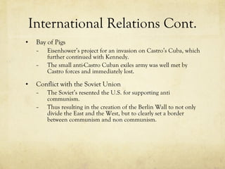 International Relations Cont. Bay of Pigs Eisenhower’s project for an invasion on Castro’s Cuba, which further continued with Kennedy. The small anti-Castro Cuban exiles army was well met by Castro forces and immediately lost. Conflict with the Soviet Union The Soviet’s resented the U.S. for supporting anti communism.  Thus resulting in the creation of the Berlin Wall to not only divide the East and the West, but to clearly set a border between communism and non communism. 