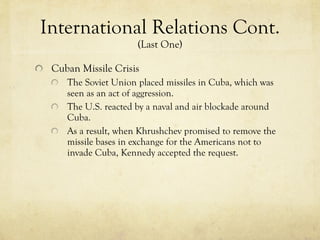 International Relations Cont.  (Last One) Cuban Missile Crisis The Soviet Union placed missiles in Cuba, which was seen as an act of aggression. The U.S. reacted by a naval and air blockade around Cuba.  As a result, when Khrushchev promised to remove the missile bases in exchange for the Americans not to invade Cuba, Kennedy accepted the request. 
