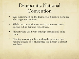 Democratic National Convention Was surrounded on the Democrats finding a nominee who supported antiwar.  While the convention occurred, protests occurred staging public demand for antiwar. Protests were dealt with through tear gas and billie clubs. Nothing was truly solved within the protests, thus making it seem as if Humphrey’s campaign is almost worthless. 