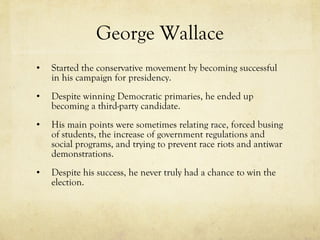 George Wallace Started the conservative movement by becoming successful in his campaign for presidency. Despite winning Democratic primaries, he ended up becoming a third-party candidate. His main points were sometimes relating race, forced busing of students, the increase of government regulations and social programs, and trying to prevent race riots and antiwar demonstrations. Despite his success, he never truly had a chance to win the election. 