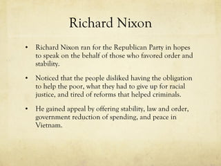 Richard Nixon Richard Nixon ran for the Republican Party in hopes to speak on the behalf of those who favored order and stability. Noticed that the people disliked having the obligation to help the poor, what they had to give up for racial justice, and tired of reforms that helped criminals. He gained appeal by offering stability, law and order, government reduction of spending, and peace in Vietnam. 