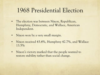 1968 Presidential Election The election was between Nixon, Republican, Humphrey, Democratic, and Wallace, American Independent. Nixon won by a very small margin. Nixon received 43.4%, Humphrey 42.7%, and Wallace 13.5% Nixon’s victory marked that the people wanted to restore stability rather than social change. 