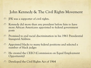 John Kennedy & The Civil Rights Movement JFK was a supporter of civil rights. Kennedy did more than any president before him to have more African Americans appointed to federal government posts   Promised to end racial discrimination in his 1961 Presidential Inaugural Address Appointed blacks to many federal positions and selected a number of black judges He created the CEEO (Commission on Equal Employment Opportunity) Developed the Civil Rights Act of 1964  
