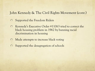 John Kennedy & The Civil Rights Movement (cont.) Supported the Freedom Riders Kennedy’s Executive Order #11063 tried to correct the black housing problem in 1962 by banning racial discrimination in housing Made attempts to increase black voting Supported the desegregation of schools 