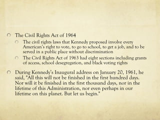 The  Civil Rights Act of 1964   The civil rights laws that Kennedy proposed  involve every American’s right to vote, to go to school, to get a job, and to be served in a public place without discrimination   The Civil Rights Act of 1963 had eight section s including grants of access, school desegregation, and black voting rights During Kennedy’s Inaugural address on January 20, 1961, he said, "All this will not be finished in the first hundred days. Nor will it be finished in the first thousand days, nor in the lifetime of this Administration, nor even perhaps in our lifetime on this planet. But let us begin."   
