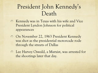 President John Kennedy’s Death Kennedy was in Texas with his wife and Vice President Lyndon Johnson for political appearances On November 22, 1963 President Kennedy was shot as the presidential motorcade rode through the streets of Dallas Lee Harvey Oswald, a Marxist, was arrested for the shootings later that day. 