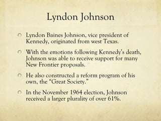Lyndon Johnson Lyndon Baines Johnson, vice president of Kennedy, originated from west Texas. With the emotions following Kennedy’s death, Johnson was able to receive support for many New Frontier proposals. He also constructed a reform program of his own, the “Great Society.” In the November 1964 election, Johnson received a larger plurality of over 61%.  