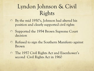 Lyndon Johnson & Civil Rights By the mid 1950’s, Johnson had altered his position and clearly supported civil rights Supported the 1954 Brown Supreme Court decision Refused to sign the Southern Manifesto against Brown The 1957 Civil Rights Act  and  Eisenhower’s second  Civil Rights Act in 1960  