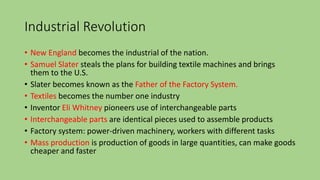 Industrial Revolution
• New England becomes the industrial of the nation.
• Samuel Slater steals the plans for building textile machines and brings
them to the U.S.
• Slater becomes known as the Father of the Factory System.
• Textiles becomes the number one industry
• Inventor Eli Whitney pioneers use of interchangeable parts
• Interchangeable parts are identical pieces used to assemble products
• Factory system: power-driven machinery, workers with different tasks
• Mass production is production of goods in large quantities, can make goods
cheaper and faster
 