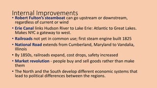 Internal Improvements
• Robert Fulton’s steamboat can go upstream or downstream,
regardless of current or wind
• Erie Canal links Hudson River to Lake Erie: Atlantic to Great Lakes.
Makes NYC a gateway to west.
• Railroads not yet in common use; first steam engine built 1825
• National Road extends from Cumberland, Maryland to Vandalia,
Illinois
• By 1850s, railroads expand, cost drops, safety increased
• Market revolution - people buy and sell goods rather than make
them
• The North and the South develop different economic systems that
lead to political differences between the regions.
 