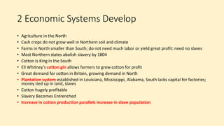 2 Economic Systems Develop
• Agriculture in the North
• Cash crops do not grow well in Northern soil and climate
• Farms in North smaller than South; do not need much labor or yield great profit: need no slaves
• Most Northern states abolish slavery by 1804
• Cotton Is King in the South
• Eli Whitney’s cotton gin allows farmers to grow cotton for profit
• Great demand for cotton in Britain, growing demand in North
• Plantation system established in Louisiana, Mississippi, Alabama, South lacks capital for factories;
money tied up in land, slaves
• Cotton hugely profitable
• Slavery Becomes Entrenched
• Increase in cotton production parallels increase in slave population
 