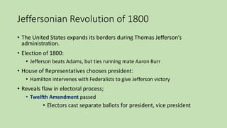 Jeffersonian Revolution of 1800
• The United States expands its borders during Thomas Jefferson’s
administration.
• Election of 1800:
• Jefferson beats Adams, but ties running mate Aaron Burr
• House of Representatives chooses president:
• Hamilton intervenes with Federalists to give Jefferson victory
• Reveals flaw in electoral process;
• Twelfth Amendment passed
• Electors cast separate ballots for president, vice president
 
