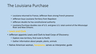 The Louisiana Purchase
• Louisiana returned to France; Jefferson fears strong French presence
• Jefferson buys Louisiana Territory from Napoleon
• Jefferson doubts he has constitutional authority
• Louisiana Purchase doubles size of U.S. and gives U.S. total control of the Mississippi
River and New Orleans.
• Lewis and Clark
• Jefferson appoints Lewis and Clark to lead Corps of Discovery:
• Explore new territory, find route to Pacific
• Gather information about people, plants, animals
• Native American woman, Sacajawea, serves as interpreter, guide
 
