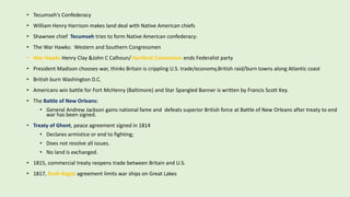 • Tecumseh’s Confederacy
• William Henry Harrison makes land deal with Native American chiefs
• Shawnee chief Tecumseh tries to form Native American confederacy:
• The War Hawks: Western and Southern Congressmen
• War Hawks Henry Clay &John C Calhoun/ Hartford Convention ends Federalist party
• President Madison chooses war, thinks Britain is crippling U.S. trade/economy,British raid/burn towns along Atlantic coast
• British burn Washington D.C.
• Americans win battle for Fort McHenry (Baltimore) and Star Spangled Banner is written by Francis Scott Key.
• The Battle of New Orleans:
• General Andrew Jackson gains national fame and defeats superior British force at Battle of New Orleans after treaty to end
war has been signed.
• Treaty of Ghent, peace agreement signed in 1814
• Declares armistice or end to fighting;
• Does not resolve all issues.
• No land is exchanged.
• 1815, commercial treaty reopens trade between Britain and U.S.
• 1817, Rush-Bagot agreement limits war ships on Great Lakes
 