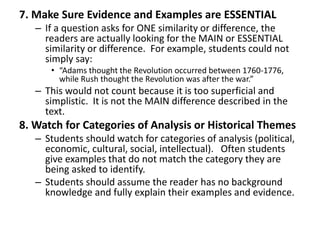 7. Make Sure Evidence and Examples are ESSENTIAL
– If a question asks for ONE similarity or difference, the
readers are actually looking for the MAIN or ESSENTIAL
similarity or difference. For example, students could not
simply say:
• “Adams thought the Revolution occurred between 1760-1776,
while Rush thought the Revolution was after the war.”
– This would not count because it is too superficial and
simplistic. It is not the MAIN difference described in the
text.
8. Watch for Categories of Analysis or Historical Themes
– Students should watch for categories of analysis (political,
economic, cultural, social, intellectual). Often students
give examples that do not match the category they are
being asked to identify.
– Students should assume the reader has no background
knowledge and fully explain their examples and evidence.
 