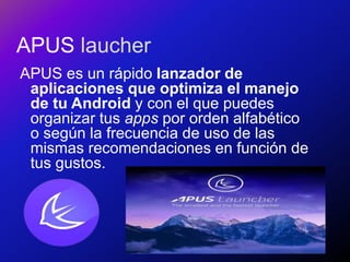 APUS laucher
APUS es un rápido lanzador de
aplicaciones que optimiza el manejo
de tu Android y con el que puedes
organizar tus apps por orden alfabético
o según la frecuencia de uso de las
mismas recomendaciones en función de
tus gustos.
 