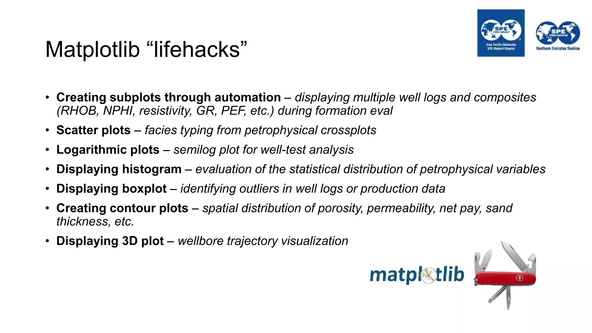 Matplotlib “lifehacks”
• Creating subplots through automation – displaying multiple well logs and composites
(RHOB, NPHI, resistivity, GR, PEF, etc.) during formation eval
• Scatter plots – facies typing from petrophysical crossplots
• Logarithmic plots – semilog plot for well-test analysis
• Displaying histogram – evaluation of the statistical distribution of petrophysical variables
• Displaying boxplot – identifying outliers in well logs or production data
• Creating contour plots – spatial distribution of porosity, permeability, net pay, sand
thickness, etc.
• Displaying 3D plot – wellbore trajectory visualization
 