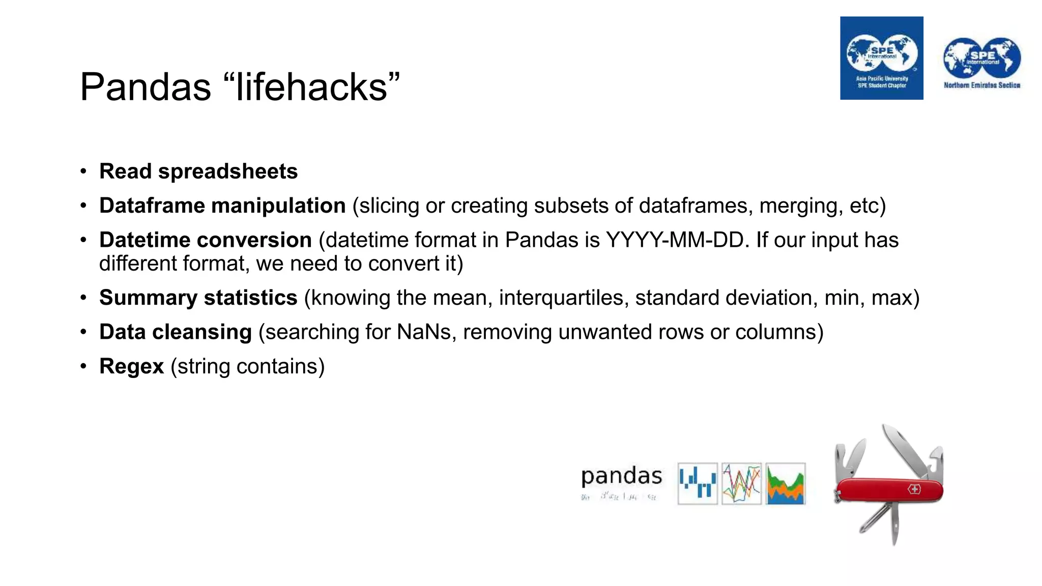 Pandas “lifehacks”
• Read spreadsheets
• Dataframe manipulation (slicing or creating subsets of dataframes, merging, etc)
• Datetime conversion (datetime format in Pandas is YYYY-MM-DD. If our input has
different format, we need to convert it)
• Summary statistics (knowing the mean, interquartiles, standard deviation, min, max)
• Data cleansing (searching for NaNs, removing unwanted rows or columns)
• Regex (string contains)
 