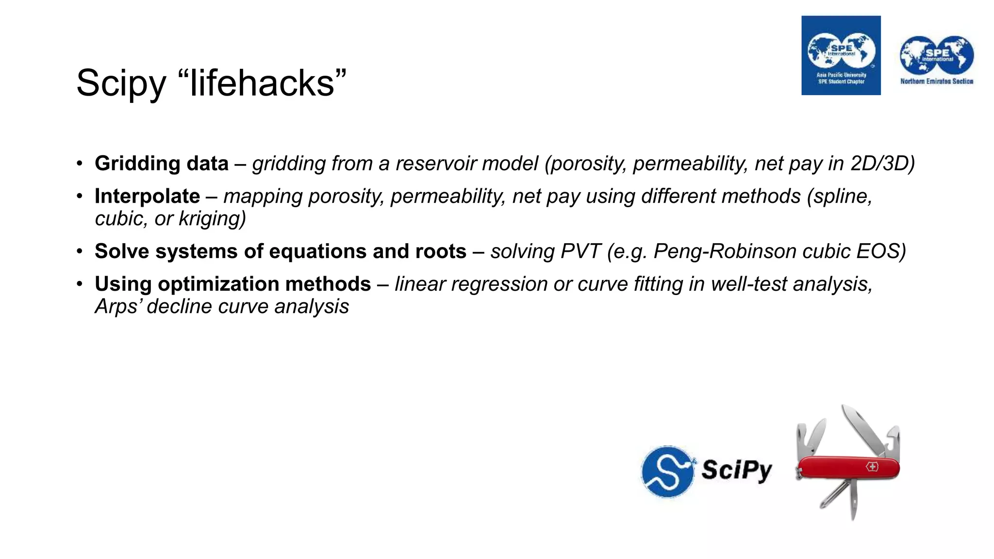 Scipy “lifehacks”
• Gridding data – gridding from a reservoir model (porosity, permeability, net pay in 2D/3D)
• Interpolate – mapping porosity, permeability, net pay using different methods (spline,
cubic, or kriging)
• Solve systems of equations and roots – solving PVT (e.g. Peng-Robinson cubic EOS)
• Using optimization methods – linear regression or curve fitting in well-test analysis,
Arps’ decline curve analysis
 