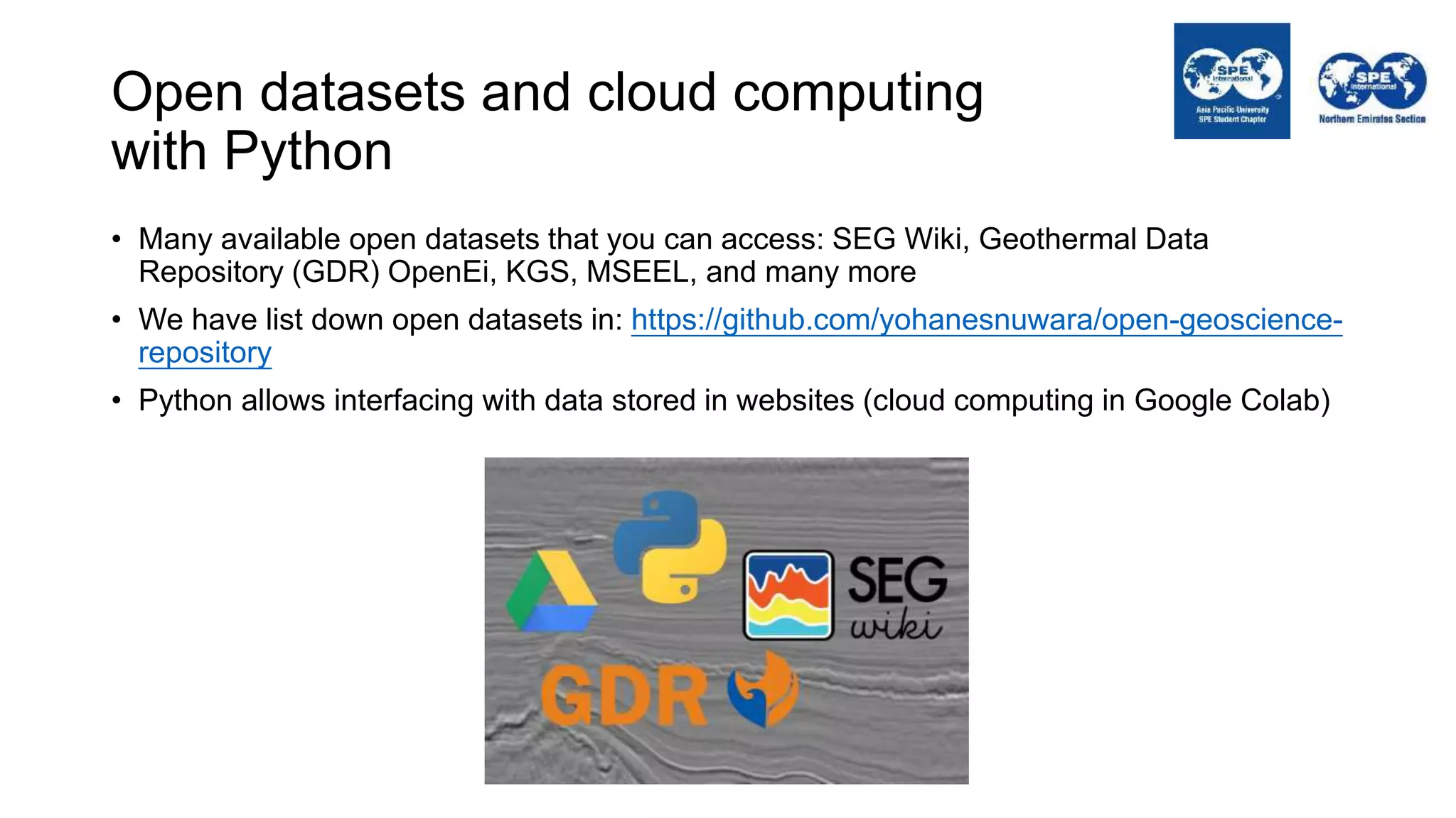 Open datasets and cloud computing
with Python
• Many available open datasets that you can access: SEG Wiki, Geothermal Data
Repository (GDR) OpenEi, KGS, MSEEL, and many more
• We have list down open datasets in: https://github.com/yohanesnuwara/open-geoscience-
repository
• Python allows interfacing with data stored in websites (cloud computing in Google Colab)
 