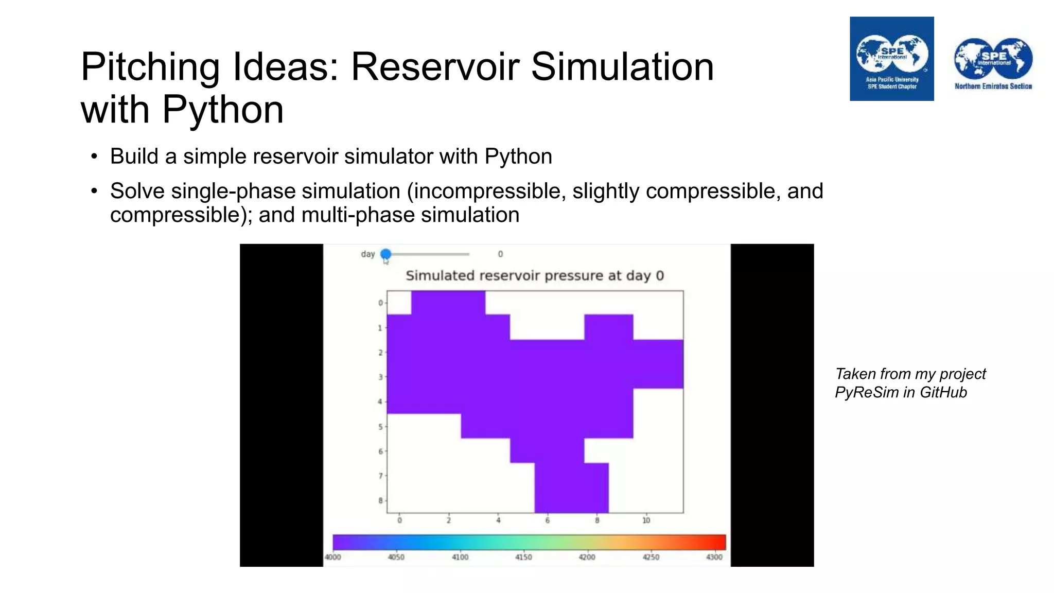 Pitching Ideas: Reservoir Simulation
with Python
• Build a simple reservoir simulator with Python
• Solve single-phase simulation (incompressible, slightly compressible, and
compressible); and multi-phase simulation
Taken from my project
PyReSim in GitHub
 