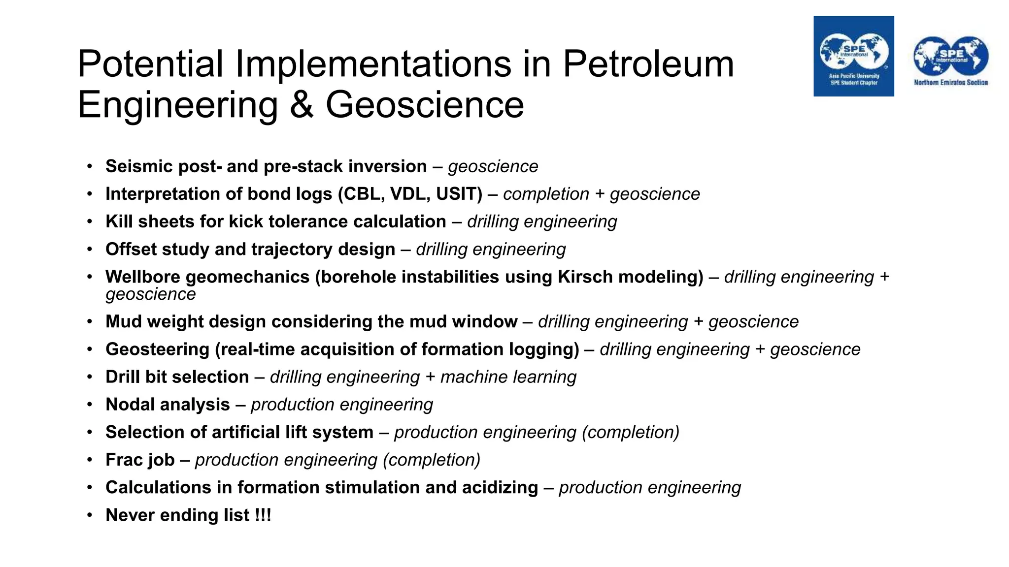 Potential Implementations in Petroleum
Engineering & Geoscience
• Seismic post- and pre-stack inversion – geoscience
• Interpretation of bond logs (CBL, VDL, USIT) – completion + geoscience
• Kill sheets for kick tolerance calculation – drilling engineering
• Offset study and trajectory design – drilling engineering
• Wellbore geomechanics (borehole instabilities using Kirsch modeling) – drilling engineering +
geoscience
• Mud weight design considering the mud window – drilling engineering + geoscience
• Geosteering (real-time acquisition of formation logging) – drilling engineering + geoscience
• Drill bit selection – drilling engineering + machine learning
• Nodal analysis – production engineering
• Selection of artificial lift system – production engineering (completion)
• Frac job – production engineering (completion)
• Calculations in formation stimulation and acidizing – production engineering
• Never ending list !!!
 