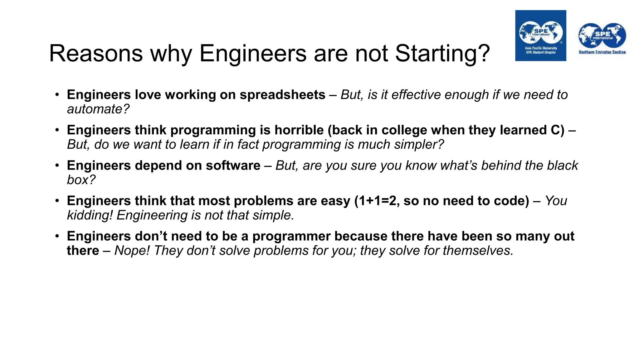 Reasons why Engineers are not Starting?
• Engineers love working on spreadsheets – But, is it effective enough if we need to
automate?
• Engineers think programming is horrible (back in college when they learned C) –
But, do we want to learn if in fact programming is much simpler?
• Engineers depend on software – But, are you sure you know what’s behind the black
box?
• Engineers think that most problems are easy (1+1=2, so no need to code) – You
kidding! Engineering is not that simple.
• Engineers don’t need to be a programmer because there have been so many out
there – Nope! They don’t solve problems for you; they solve for themselves.
 