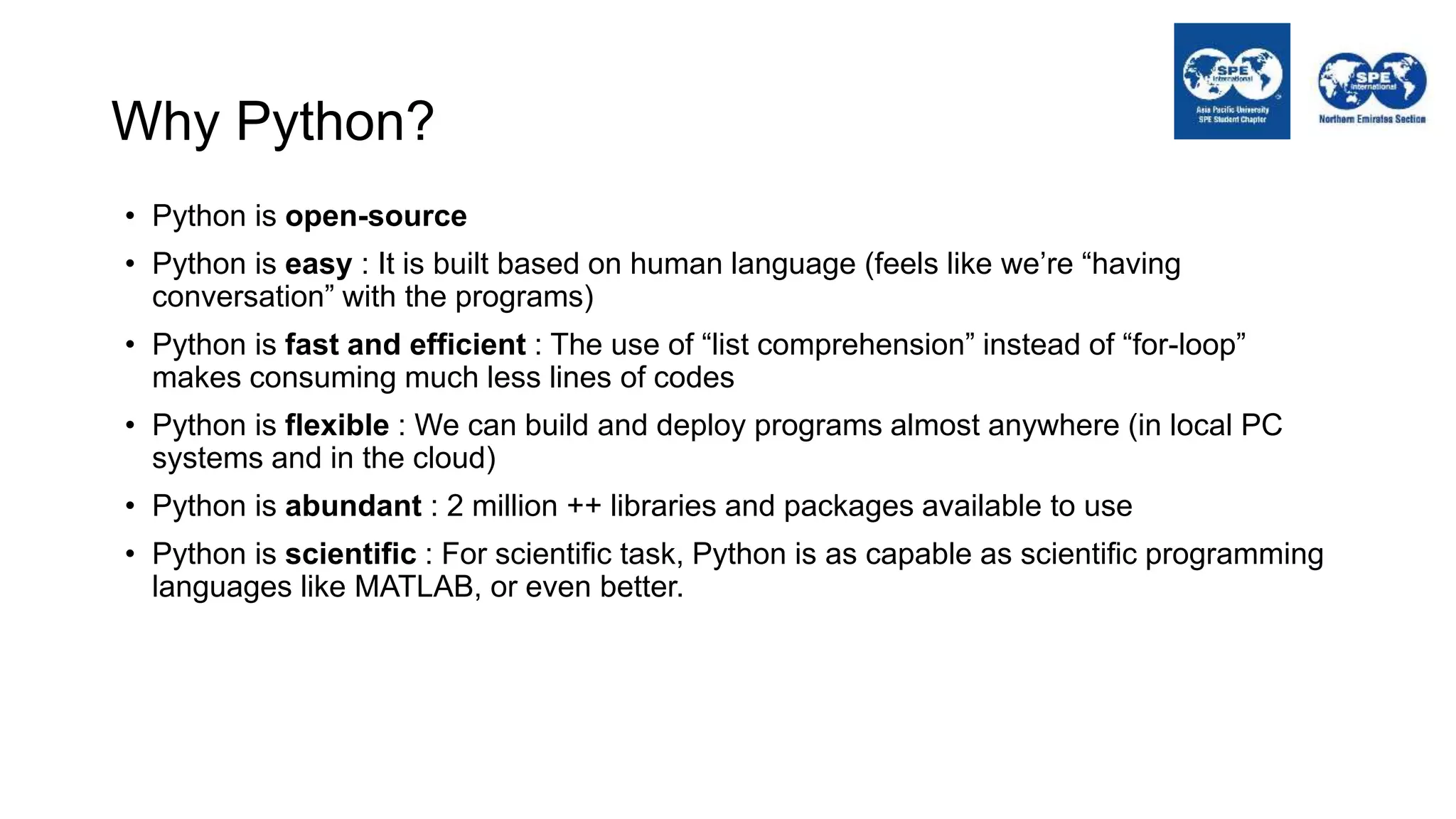 Why Python?
• Python is open-source
• Python is easy : It is built based on human language (feels like we’re “having
conversation” with the programs)
• Python is fast and efficient : The use of “list comprehension” instead of “for-loop”
makes consuming much less lines of codes
• Python is flexible : We can build and deploy programs almost anywhere (in local PC
systems and in the cloud)
• Python is abundant : 2 million ++ libraries and packages available to use
• Python is scientific : For scientific task, Python is as capable as scientific programming
languages like MATLAB, or even better.
 