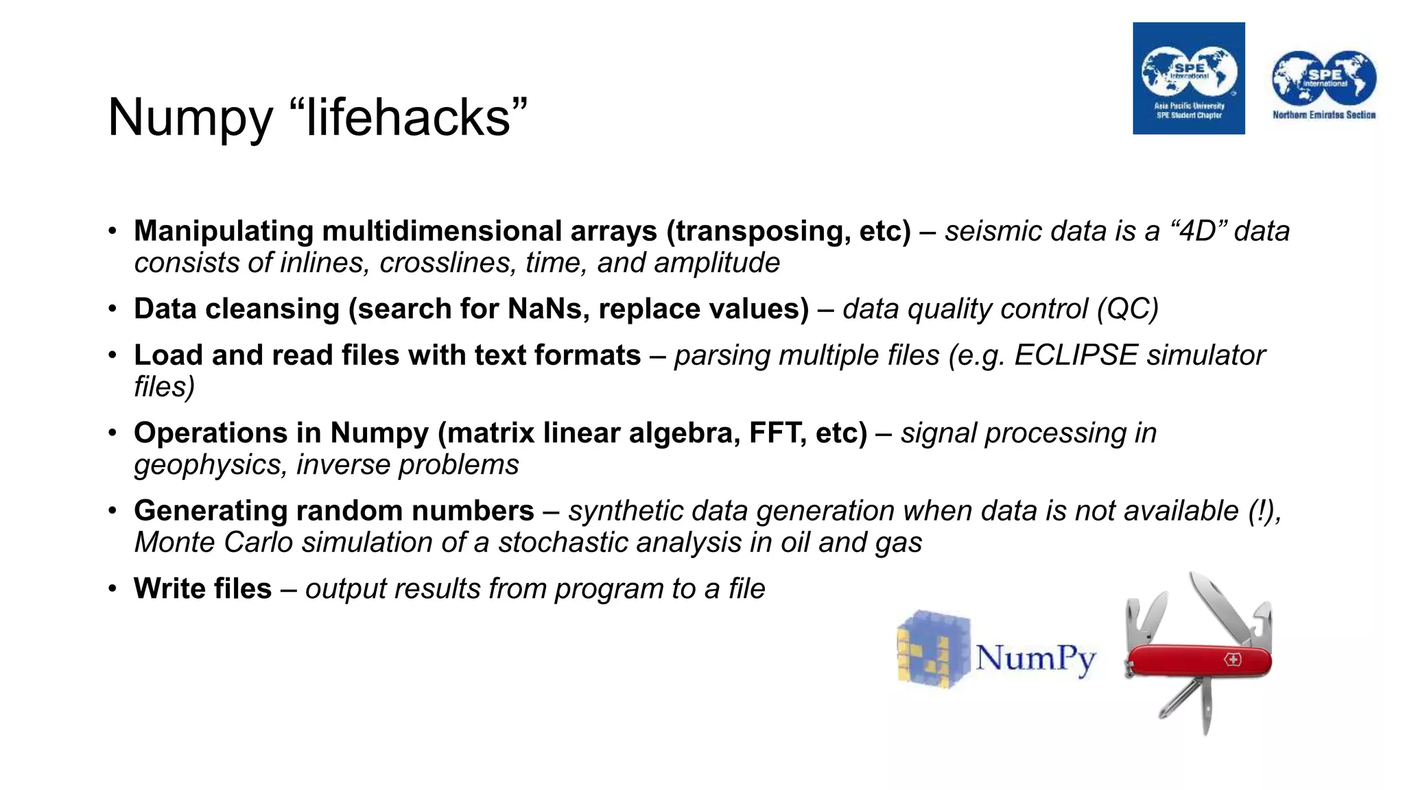 Numpy “lifehacks”
• Manipulating multidimensional arrays (transposing, etc) – seismic data is a “4D” data
consists of inlines, crosslines, time, and amplitude
• Data cleansing (search for NaNs, replace values) – data quality control (QC)
• Load and read files with text formats – parsing multiple files (e.g. ECLIPSE simulator
files)
• Operations in Numpy (matrix linear algebra, FFT, etc) – signal processing in
geophysics, inverse problems
• Generating random numbers – synthetic data generation when data is not available (!),
Monte Carlo simulation of a stochastic analysis in oil and gas
• Write files – output results from program to a file
 