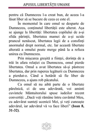 APUSUL LIBERTĂȚII UMANE
12
pentru că Dumnezeu l-a creat bun, de aceea l-a
lăsat liber să se bucure de ceea ce este el.
În momentul în care omul se desparte de
Dumnezeu, conținutul libertății este alterat. Așa
se ajunge la libertăți: libertatea copilului de a-și
sfida părinții, libertatea mamei de a-și ucide
pruncul nenăscut, libertatea legii de a consfinți
anormalul drept normal, etc. Iar această libertate
alterată a omului poate merge până la a refuza
unirea cu Dumnezeu.
Prin mișcarea greșită a ființei, dorința de a
trăi în afara relației cu Dumnezeu, omul pierde
libertatea. Omul a avut libertatea să-și păstreze
libertatea, dar prin ruperea legăturii cu Dumnezeu
a pierdut-o. Când a hotărât să fie liber de
Dumnezeu, a ajuns rob păcatului.
Ca omul să nu aibă parte de o libertate
părelnică, ci de una adevărată, voi aminti
cuvintele Mântuitorului spuse iudeilor recent
convertiți: „Dacă veți rămâne întru cuvântul Meu,
cu adevărat sunteți ucenicii Mei, și veți cunoaște
adevărul, iar adevărul vă va face liberi” (Ioan 8,
31-32).
 