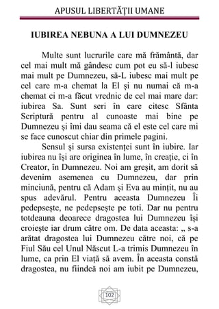 APUSUL LIBERTĂȚII UMANE
102
IUBIREA NEBUNA A LUI DUMNEZEU
Multe sunt lucrurile care mă frământă, dar
cel mai mult mă gândesc cum pot eu să-l iubesc
mai mult pe Dumnezeu, să-L iubesc mai mult pe
cel care m-a chemat la El și nu numai că m-a
chemat ci m-a făcut vrednic de cel mai mare dar:
iubirea Sa. Sunt seri în care citesc Sfânta
Scriptură pentru al cunoaste mai bine pe
Dumnezeu și îmi dau seama că el este cel care mi
se face cunoscut chiar din primele pagini.
Sensul și sursa existenței sunt în iubire. Iar
iubirea nu își are originea în lume, în creație, ci în
Creator, în Dumnezeu. Noi am greșit, am dorit să
devenim asemenea cu Dumnezeu, dar prin
minciună, pentru că Adam și Eva au mințit, nu au
spus adevărul. Pentru aceasta Dumnezeu Ȋi
pedepsește, ne pedepsește pe toti. Dar nu pentru
totdeauna deoarece dragostea lui Dumnezeu își
croiește iar drum către om. De data aceasta: „ s-a
arătat dragostea lui Dumnezeu către noi, că pe
Fiul Său cel Unul Născut L-a trimis Dumnezeu în
lume, ca prin El viață să avem. Ȋn aceasta constă
dragostea, nu fiindcă noi am iubit pe Dumnezeu,
 