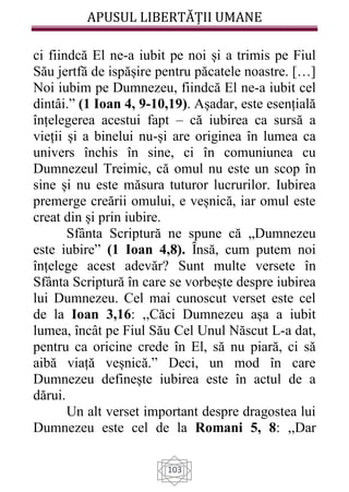 APUSUL LIBERTĂȚII UMANE
103
ci fiindcă El ne-a iubit pe noi și a trimis pe Fiul
Său jertfă de ispășire pentru păcatele noastre. […]
Noi iubim pe Dumnezeu, fiindcă El ne-a iubit cel
dintâi.” (1 Ioan 4, 9-10,19). Așadar, este esențială
înțelegerea acestui fapt – că iubirea ca sursă a
vieții și a binelui nu-și are originea în lumea ca
univers închis în sine, ci în comuniunea cu
Dumnezeul Treimic, că omul nu este un scop în
sine și nu este măsura tuturor lucrurilor. Iubirea
premerge creării omului, e veșnică, iar omul este
creat din și prin iubire.
Sfânta Scriptură ne spune că „Dumnezeu
este iubire” (1 Ioan 4,8). Ȋnsă, cum putem noi
înțelege acest adevăr? Sunt multe versete în
Sfânta Scriptură în care se vorbește despre iubirea
lui Dumnezeu. Cel mai cunoscut verset este cel
de la Ioan 3,16: ,,Căci Dumnezeu așa a iubit
lumea, încât pe Fiul Său Cel Unul Născut L-a dat,
pentru ca oricine crede în El, să nu piară, ci să
aibă viață veșnică.” Deci, un mod în care
Dumnezeu definește iubirea este în actul de a
dărui.
Un alt verset important despre dragostea lui
Dumnezeu este cel de la Romani 5, 8: ,,Dar
 