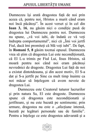 APUSUL LIBERTĂȚII UMANE
104
Dumnezeu își arată dragostea față de noi prin
aceea că, pentru noi, Hristos a murit când eram
noi încă păcătoși”. Ȋn acest verset și în cel din
Ioan 3, 16, nu găsim nici o condiție pusă de
dragostea lui Dumnezeu pentru noi. Dumnezeu
nu spune, ,,vă voi iubi, de îndată ce vă veți
îndrepta comportamentul”, nici că ,,Ȋmi voi jertfi
Fiul, dacă îmi promiteți că Mă veți iubi”. De fapt,
în Romani 5, 8 găsim tocmai opusul. Dumnezeu
vrea să știm că dragostea Lui este necondiționată,
că El L-a trimis pe Fiul Lui, Iisus Hristos, să
moară pentru noi când noi eram păcătoși
nevrednici de dragoste. Dragostea Lui față de noi
a existat dintotdeauna, și din acest motiv, El S-a
dat și S-a jertfit pe Sine cu mult timp înainte ca
noi măcar să înțelegem că avem nevoie de
dragostea Lui.
Dumnezeu este Creatorul tuturor lucrurilor
și prin natura Sa, El este dragoste. Dumnezeu
spune că dragostea este necondiționată și
jertfitoare, și nu este bazată pe sentimente; prin
urmare, dragostea nu este o ,,afecțiune intensă,
bazată pe legături personale sau de familie”.
Pentru a înțelege ce este dragostea adevarată și a
 
