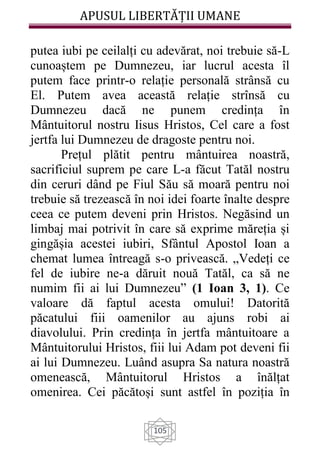 APUSUL LIBERTĂȚII UMANE
105
putea iubi pe ceilalți cu adevărat, noi trebuie să-L
cunoaștem pe Dumnezeu, iar lucrul acesta îl
putem face printr-o relație personală strânsă cu
El. Putem avea această relație strînsă cu
Dumnezeu dacă ne punem credința în
Mântuitorul nostru Iisus Hristos, Cel care a fost
jertfa lui Dumnezeu de dragoste pentru noi.
Prețul plătit pentru mântuirea noastră,
sacrificiul suprem pe care L-a făcut Tatăl nostru
din ceruri dând pe Fiul Său să moară pentru noi
trebuie să trezească în noi idei foarte înalte despre
ceea ce putem deveni prin Hristos. Negăsind un
limbaj mai potrivit în care să exprime măreția și
gingășia acestei iubiri, Sfântul Apostol Ioan a
chemat lumea întreagă s-o privească. „Vedeți ce
fel de iubire ne-a dăruit nouă Tatăl, ca să ne
numim fii ai lui Dumnezeu” (1 Ioan 3, 1). Ce
valoare dă faptul acesta omului! Datorită
păcatului fiii oamenilor au ajuns robi ai
diavolului. Prin credința în jertfa mântuitoare a
Mântuitorului Hristos, fiii lui Adam pot deveni fii
ai lui Dumnezeu. Luând asupra Sa natura noastră
omenească, Mântuitorul Hristos a înălțat
omenirea. Cei păcătoși sunt astfel în poziția în
 