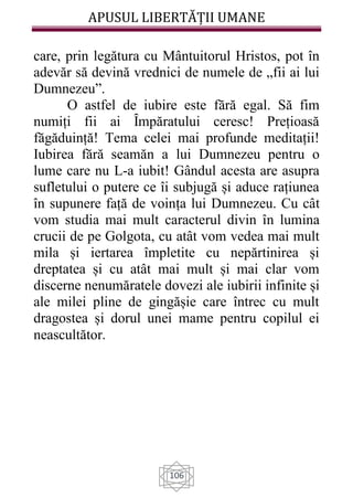 APUSUL LIBERTĂȚII UMANE
106
care, prin legătura cu Mântuitorul Hristos, pot în
adevăr să devină vrednici de numele de „fii ai lui
Dumnezeu”.
O astfel de iubire este fără egal. Să fim
numiți fii ai Ȋmpăratului ceresc! Prețioasă
făgăduință! Tema celei mai profunde meditații!
Iubirea fără seamăn a lui Dumnezeu pentru o
lume care nu L-a iubit! Gândul acesta are asupra
sufletului o putere ce îi subjugă și aduce rațiunea
în supunere față de voința lui Dumnezeu. Cu cât
vom studia mai mult caracterul divin în lumina
crucii de pe Golgota, cu atât vom vedea mai mult
mila și iertarea împletite cu nepărtinirea și
dreptatea și cu atât mai mult și mai clar vom
discerne nenumăratele dovezi ale iubirii infinite și
ale milei pline de gingășie care întrec cu mult
dragostea și dorul unei mame pentru copilul ei
neascultător.
 