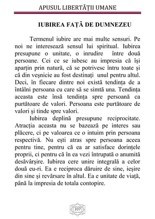 APUSUL LIBERTĂȚII UMANE
107
IUBIREA FAȚÃ DE DUMNEZEU
Termenul iubire are mai multe sensuri. Pe
noi ne interesează sensul lui spiritual. Iubirea
presupune o unitate, o inrudire între două
persoane. Cei ce se iubesc au impresia că își
aparțin prin natură, că se potrivesc întru toate și
că din veșnicie au fost destinați unul pentru altul.
Deci, în fiecare dintre noi există tendința de a
întâlni persoana cu care să se simtă una. Tendința
aceasta este însă tendința spre persoană ca
purtătoare de valori. Persoana este purtătoare de
valori și tinde spre valori.
Iubirea deplină presupune reciprocitate.
Atracția aceasta nu se bazează pe interes sau
plăcere, ci pe valoarea ce o intuim prin persoana
respectivă. Nu ești atras spre persoana aceea
pentru tine, pentru că ea ar satisface dorințele
proprii, ci pentru că în ea vezi întrupată o anumită
desăvârșire. Iubirea cere unire integrală a celor
două eu-ri. Ea e reciproca dăruire de sine, ieșire
din sine și revărsare în altul. Ea e unitate de viață,
până la impresia de totala contopire.
 