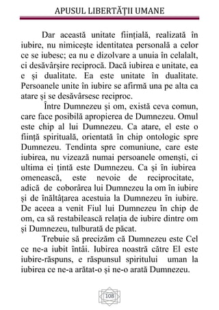 APUSUL LIBERTĂȚII UMANE
108
Dar această unitate ființială, realizată în
iubire, nu nimicește identitatea personală a celor
ce se iubesc; ea nu e dizolvare a unuia în celalalt,
ci desăvârșire reciprocă. Dacă iubirea e unitate, ea
e și dualitate. Ea este unitate în dualitate.
Persoanele unite în iubire se afirmă una pe alta ca
atare și se desăvârsesc reciproc.
Ȋntre Dumnezeu și om, există ceva comun,
care face posibilă apropierea de Dumnezeu. Omul
este chip al lui Dumnezeu. Ca atare, el este o
ființă spirituală, orientată ȋn chip ontologic spre
Dumnezeu. Tendinta spre comuniune, care este
iubirea, nu vizează numai persoanele omenști, ci
ultima ei țintă este Dumnezeu. Ca și ȋn iubirea
omenească, este nevoie de reciprocitate,
adică de coborârea lui Dumnezeu la om ȋn iubire
și de ȋnăltâțarea acestuia la Dumnezeu ȋn iubire.
De aceea a venit Fiul lui Dumnezeu ȋn chip de
om, ca să restabilească relația de iubire dintre om
și Dumnezeu, tulburată de păcat.
Trebuie să precizăm că Dumnezeu este Cel
ce ne-a iubit ȋntâi. Iubirea noastră către El este
iubire-răspuns, e răspunsul spiritului uman la
iubirea ce ne-a arătat-o și ne-o arată Dumnezeu.
 