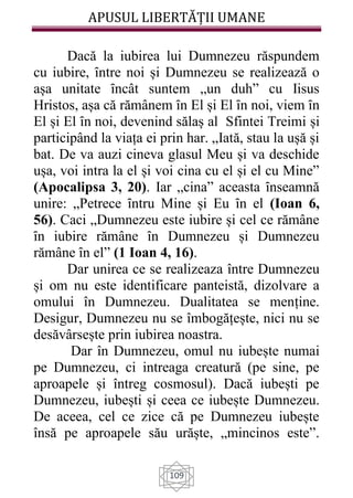 APUSUL LIBERTĂȚII UMANE
109
Dacă la iubirea lui Dumnezeu răspundem
cu iubire, ȋntre noi și Dumnezeu se realizează o
așa unitate ȋncât suntem „un duh” cu Iisus
Hristos, așa că rămânem ȋn El și El ȋn noi, viem ȋn
El și El ȋn noi, devenind sălaș al Sfintei Treimi și
participând la viața ei prin har. „Iată, stau la ușă și
bat. De va auzi cineva glasul Meu și va deschide
ușa, voi intra la el și voi cina cu el și el cu Mine”
(Apocalipsa 3, 20). Iar „cina” aceasta ȋnseamnă
unire: „Petrece ȋntru Mine și Eu ȋn el (Ioan 6,
56). Caci „Dumnezeu este iubire și cel ce rămâne
ȋn iubire rămâne ȋn Dumnezeu și Dumnezeu
rămâne ȋn el” (1 Ioan 4, 16).
Dar unirea ce se realizeaza între Dumnezeu
și om nu este identificare panteistă, dizolvare a
omului în Dumnezeu. Dualitatea se menține.
Desigur, Dumnezeu nu se îmbogățește, nici nu se
desăvârsește prin iubirea noastra.
Dar în Dumnezeu, omul nu iubește numai
pe Dumnezeu, ci intreaga creatură (pe sine, pe
aproapele și întreg cosmosul). Dacă iubești pe
Dumnezeu, iubești și ceea ce iubește Dumnezeu.
De aceea, cel ce zice că pe Dumnezeu iubește
însă pe aproapele său urăște, „mincinos este”.
 