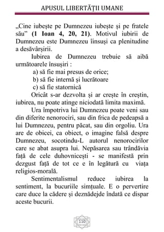 APUSUL LIBERTĂȚII UMANE
110
„Cine iubește pe Dumnezeu iubește și pe fratele
său” (1 Ioan 4, 20, 21). Motivul iubirii de
Dumnezeu este Dumnezeu îinsuși ca plenitudine
a desăvârșirii.
Iubirea de Dumnezeu trebuie să aibă
următoarele însușiri :
a) să fie mai presus de orice;
b) să fie internă și lucrătoare
c) să fie statornică
Oricât s-ar dezvolta și ar crește în creștin,
iubirea, nu poate atinge niciodată limita maximă.
Ura împotriva lui Dumnezeu poate veni sau
din diferite nenorociri, sau din frica de pedeapsă a
lui Dumnezeu, pentru păcat, sau din orgoliu. Ura
are de obicei, ca obiect, o imagine falsă despre
Dumnezeu, socotindu-L autorul nenorocirilor
care se abat asupra lui. Nepăsarea sau trândăvia
față de cele duhovnicești - se manifestă prin
dezgust față de tot ce e în legătură cu viața
religios-morală.
Sentimentalismul reduce iubirea la
sentiment, la bucuriile simțuale. E o pervertire
care duce la cădere și deznădejde îndată ce dispar
aceste bucurii.
 