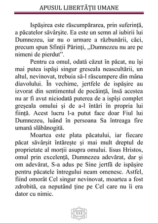 APUSUL LIBERTĂȚII UMANE
111
Ispӑșirea este rӑscumpӑrarea, prin suferințӑ,
a păcatelor săvârșite. Ea este un semn al iubirii lui
Dumnezeu, iar nu o urmare a răzbunării, căci,
precum spun Sfinții Părinți, „Dumnezeu nu are pe
nimeni de pierdut”.
Pentru ca omul, odată căzut în păcat, nu își
mai putea ispăși singur greseala neascultării, un
altul, nevinovat, trebuia să-l răscumpere din mâna
diavolului. Ȋn vechime, jertfele de ispășire au
izvorat din sentimentul de pocăință, însă acestea
nu ar fi avut niciodată puterea de a ispîși complet
greșeala omului și de a-l întări în propria lui
ființă. Acest lucru l-a putut face doar Fiul lui
Dumnezeu, luând în persoana Sa întreaga fire
umană slăbănogită.
Moartea este plata păcatului, iar fiecare
păcat săvârșit întărește și mai mult dreptul de
proprietate al morții asupra omului. Iisus Hristos,
omul prin excelență, Dumnezeu adevărat, dar și
om adevărat, S-a adus pe Sine jertfă de ispășire
pentru păcatele întregului neam omenesc. Astfel,
fiind omorât Cel singur nevinovat, moartea a fost
zdrobită, ea neputând ține pe Cel care nu îi era
dator cu nimic.
 