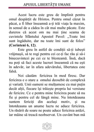 APUSUL LIBERTĂȚII UMANE
13
Acest lucru este greu de împlinit pentru
omul despărțit de Hristos. Pentru omul căzut în
păcat, a fi liber înseamnă a-ți trăi viața la maxim,
în sensul de a cădea în cât mai multe păcate. Este
dureros că acest om nu mai ține seama de
cuvintele Sfântului Apostol Pavel: „Toate îmi
sunt îngăduite, dar nu toate îmi sunt de folos”
(Corinteni 6, 12).
Este greu în astfel de condiții să-ți iubești
vrăjmașii, să te rogi pentru cei ce-ți fac rău și să-i
binecuvintezi pe cei ce te blesteamă. Însă, dacă
nu poți să faci aceste lucruri înseamnă că nu ești
în adevăr, iar în afara adevărului, libertatea este
falsă.
Noi căutăm fericirea în mod firesc. Dar
fericirea e o stare a omului deosebit de complexă
și variată. Unii oameni se mulțumesc cu mai puțin
decât alții, fiecare își trăiește propria lui versiune
de fericire. Ce e pentru mine fericirea poate să nu
fie și pentru cel de lângă mine. Nu întotdeauna
suntem fericiți din același motiv, și nu
întotdeauna un anume lucru ne aduce fericirea.
Un răsărit de soare ne poate aduce fericirea astăzi,
iar mâine să treacă neobservat. Un cuvânt bun mă
 