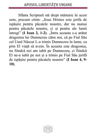 APUSUL LIBERTĂȚII UMANE
112
Sfânta Scriptură stă drept mărturie în acest
sens, precum citim: „Iisus Hristos este jertfa de
ispășire pentru păcatele noastre, dar nu numai
pentru păcatele noastre, ci și pentru ale lumii
întregi” (I Ioan 2, 1-2). „Ȋntru aceasta s-a arătat
dragostea lui Dumnezeu către noi, că pe Fiul Său
cel Unul Născut L-a trimis Dumnezeu în lume, ca
prin El viață să avem. Ȋn aceasta este dragostea,
nu fiindcă noi am iubit pe Dumnezeu, ci fiindcă
El ne-a iubit pe noi și a trimis pe Fiul Său jertfă
de ispășire pentru păcatele noastre” (I Ioan 4, 9-
10).
 
