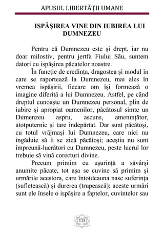 APUSUL LIBERTĂȚII UMANE
113
ISPÃȘIREA VINE DIN IUBIREA LUI
DUMNEZEU
Pentru că Dumnezeu este și drept, iar nu
doar milostiv, pentru jertfa Fiului Său, suntem
datori cu ispășirea păcatelor noastre.
Ȋn funcție de credința, dragostea și modul în
care se raportează la Dumnezeu, mai ales în
vremea ispășirii, fiecare om își formează o
imagine diferită a lui Dumnezeu. Astfel, pe când
dreptul cunoaște un Dumnezeu personal, plin de
iubire și apropiat oamenilor, păcătosul simte un
Dumenzeu aspru, ascuns, amenințător,
atotputernic și tare îndepărtat. Dar sunt păcătoși,
cu totul vrăjmași lui Dumnezeu, care nici nu
îngăduie să li se zică păcătoși; aceștia nu sunt
împreună-lucrători cu Dumnezeu, peste lucrul lor
trebuie să vină corecturi divine.
Precum primim cu ușurință a săvârși
anumite păcate, tot așa se cuvine să primim și
urmările acestora, care întotdeauna nasc suferința
(sufletească) și durerea (trupească); aceste urmări
sunt ele însele o ispășire a faptelor, cuvintelor sau
 
