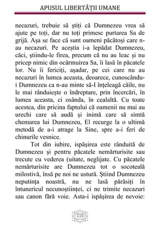 APUSUL LIBERTĂȚII UMANE
115
necazuri, trebuie să știți că Dumnezeu vrea să
ajute pe toți, dar nu toți primesc purtarea Sa de
grijă. Așa se face că sunt oameni păcătoși care n-
au necazuri. Pe aceștia i-a lepădat Dumnezeu,
căci, știindu-le firea, precum că nu au leac și nu
pricep nimic din ocârmuirea Sa, îi lasă în păcatele
lor. Nu îi fericiți, așadar, pe cei care nu au
necazuri în lumea aceasta, deoarece, cunoscându-
i Dumnezeu ca n-au minte să-I înțeleagă căile, nu
le mai rânduiește o îndreptare, prin încercări, în
lumea aceasta, ci osânda, în cealaltă. Cu toate
acestea, din pricina faptului că oamenii nu mai au
urechi care să audă și inimă care să simtă
chemarea lui Dumnezeu, El recurge la o ultimă
metodă de a-i atrage la Sine, spre a-i feri de
chinurile vesnice.
Tot din iubire, ispășirea este rânduită de
Dumnezeu și pentru păcatele nemărturisite sau
trecute cu vederea (uitate, neglijate. Cu păcatele
nemărturisite are Dumnezeu tot o socoteală
milostivă, însă pe noi ne ustură. Știind Dumnezeu
neputința noastră, nu ne lasă părăsiți în
întunericul necunoștiinței, ci ne trimite necazuri
sau canon fără voie. Asta-i ispășirea de nevoie:
 