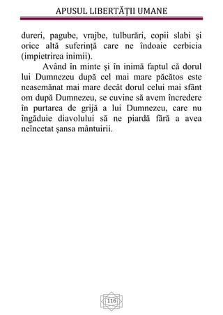 APUSUL LIBERTĂȚII UMANE
116
dureri, pagube, vrajbe, tulburări, copii slabi și
orice altă suferință care ne îndoaie cerbicia
(impietrirea inimii).
Având în minte și în inimă faptul că dorul
lui Dumnezeu după cel mai mare păcătos este
neasemănat mai mare decât dorul celui mai sfânt
om după Dumnezeu, se cuvine să avem încredere
în purtarea de grijă a lui Dumnezeu, care nu
îngăduie diavolului să ne piardă fără a avea
neîncetat șansa mântuirii.
 