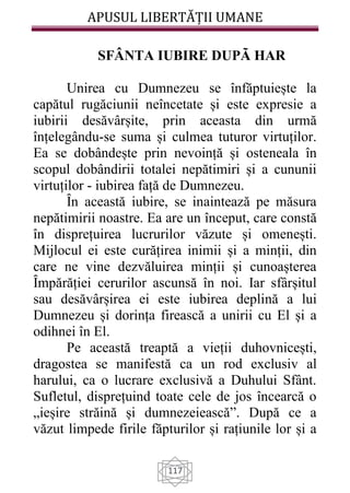 APUSUL LIBERTĂȚII UMANE
117
SFÂNTA IUBIRE DUPÃ HAR
Unirea cu Dumnezeu se înfăptuiește la
capătul rugăciunii neîncetate și este expresie a
iubirii desăvârșite, prin aceasta din urmă
înțelegându-se suma și culmea tuturor virtuților.
Ea se dobândește prin nevoință și osteneala în
scopul dobândirii totalei nepătimiri și a cununii
virtuților - iubirea față de Dumnezeu.
Ȋn această iubire, se inaintează pe măsura
nepătimirii noastre. Ea are un început, care constă
în disprețuirea lucrurilor văzute și omenești.
Mijlocul ei este curățirea inimii și a minții, din
care ne vine dezvăluirea minții și cunoașterea
Ȋmpărăției cerurilor ascunsă în noi. Iar sfârșitul
sau desăvârșirea ei este iubirea deplină a lui
Dumnezeu și dorința firească a unirii cu El și a
odihnei în El.
Pe această treaptă a vieții duhovnicești,
dragostea se manifestă ca un rod exclusiv al
harului, ca o lucrare exclusivă a Duhului Sfânt.
Sufletul, disprețuind toate cele de jos încearcă o
„ieșire străină și dumnezeiească”. După ce a
văzut limpede firile făpturilor și rațiunile lor și a
 