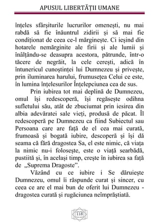 APUSUL LIBERTĂȚII UMANE
118
înțeles sfârșiturile lucrurilor omenești, nu mai
rabdă să fie înăuntrul zidirii și să mai fie
condiționat de ceea ce-l mărginește. Ci ieșind din
hotarele nemărginite ale firii și ale lumii și
înâlțându-se deasupra acestora, pătrunde, într-o
tăcere de negrăit, la cele cerești, adică în
întunericul cunoștinței lui Dumnezeu și privește,
prin iluminarea harului, frumusețea Celui ce este,
în lumina înțelesurilor Ȋnțelepciunea cea de sus.
Prin iubirea tot mai deplină de Dumnezeu,
omul își redescoperă, își regăsește odihna
sufletului său, atât de zbuciumat prin iesirea din
albia adevăratei sale vieți, produsă de păcat. Ȋl
redescoperă pe Dumnezeu ca fiind Subiectul sau
Persoana care are față de el cea mai curată,
frumoasă și bogată iubire, descoperă și își dă
seama că fără dragostea Sa, el este nimic, că viața
la nimic nu-i folosește, este o viață searbădă,
pustiită și, în același timp, crește în iubirea sa față
de „Suprema Dragoste”.
Văzând cu ce iubire i Se dăruiește
Dumnezeu, omul îi răspunde curat și sincer, cu
ceea ce are el mai bun de oferit lui Dumnezeu -
dragostea curată și rugăciunea neîmprăștiată.
 